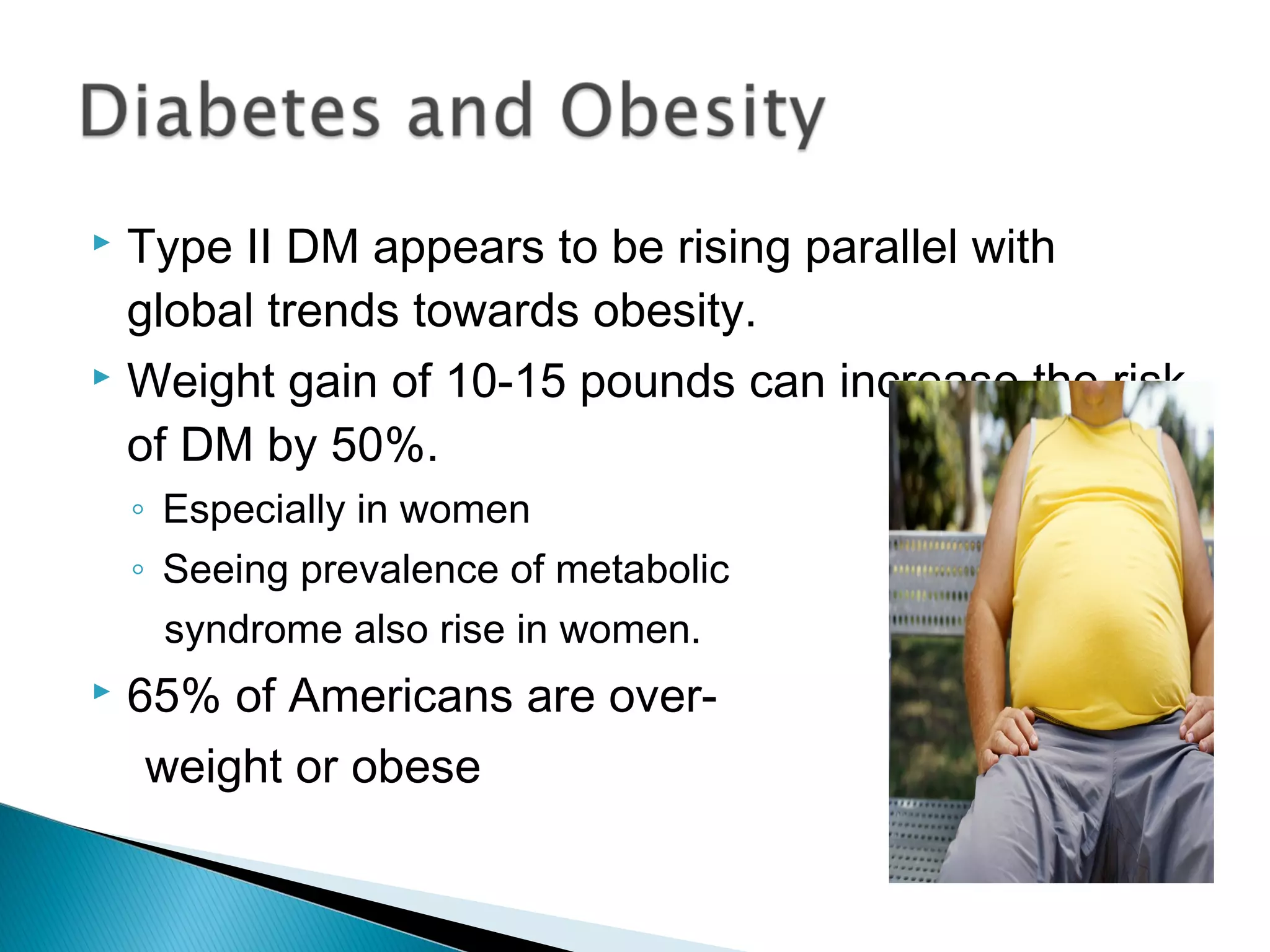  Type II DM appears to be rising parallel with
global trends towards obesity.
 Weight gain of 10-15 pounds can increase the risk
of DM by 50%.
◦ Especially in women
◦ Seeing prevalence of metabolic
syndrome also rise in women.
 65% of Americans are over-
weight or obese
 