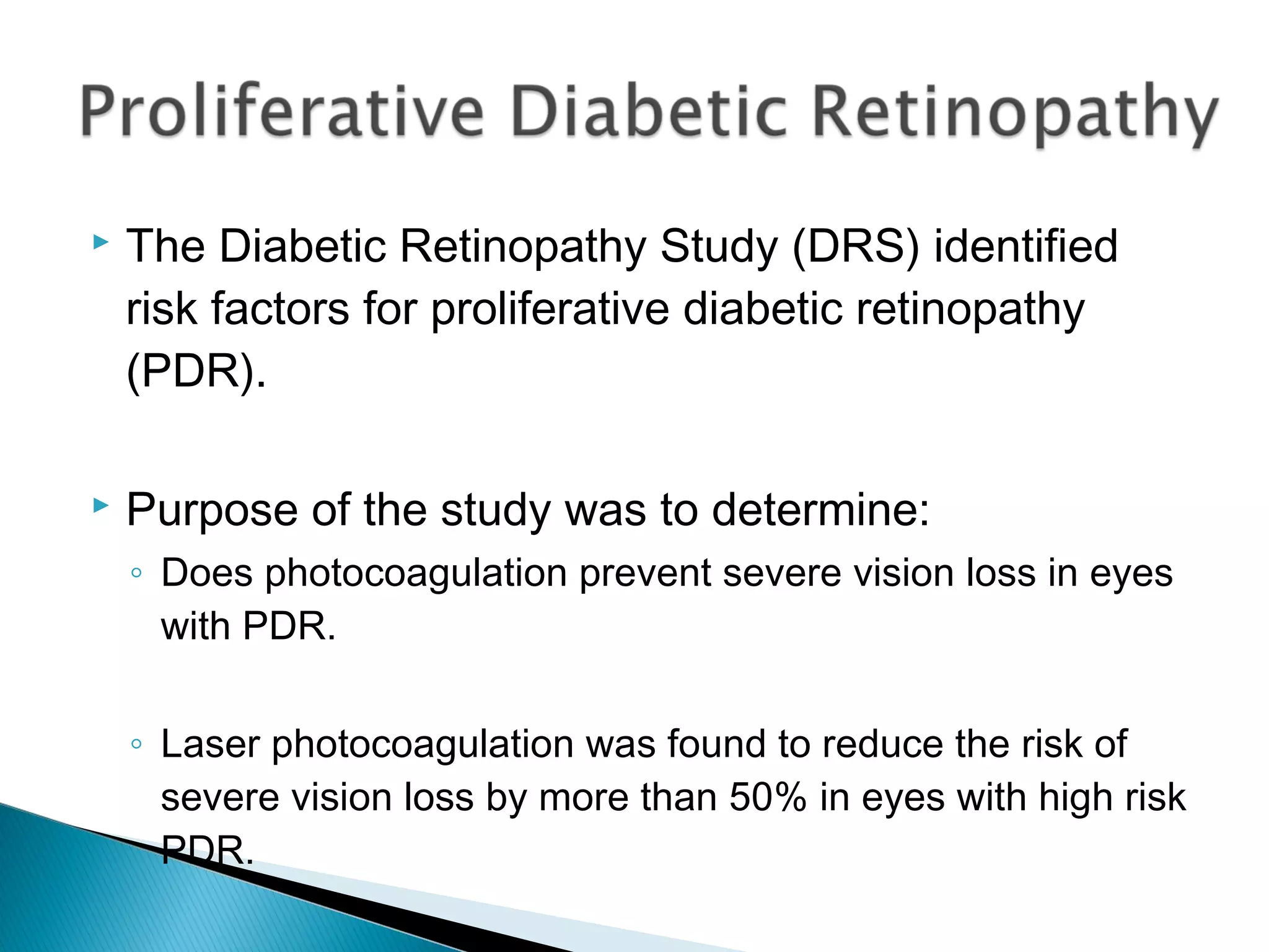  The Diabetic Retinopathy Study (DRS) identified
risk factors for proliferative diabetic retinopathy
(PDR).
 Purpose of the study was to determine:
◦ Does photocoagulation prevent severe vision loss in eyes
with PDR.
◦ Laser photocoagulation was found to reduce the risk of
severe vision loss by more than 50% in eyes with high risk
PDR.
 