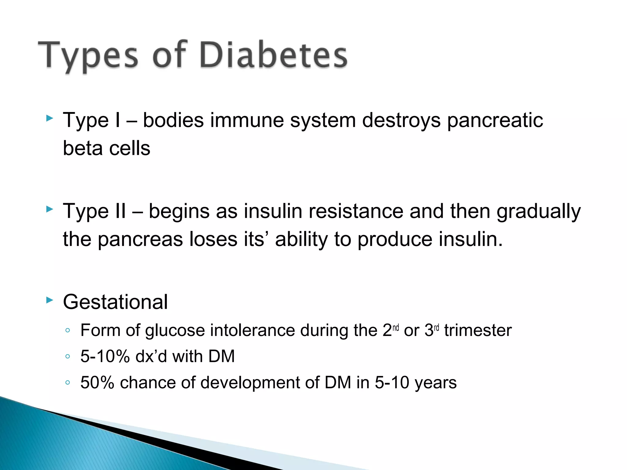  Type I – bodies immune system destroys pancreatic
beta cells
 Type II – begins as insulin resistance and then gradually
the pancreas loses its’ ability to produce insulin.
 Gestational
◦ Form of glucose intolerance during the 2nd
or 3rd
trimester
◦ 5-10% dx’d with DM
◦ 50% chance of development of DM in 5-10 years
 