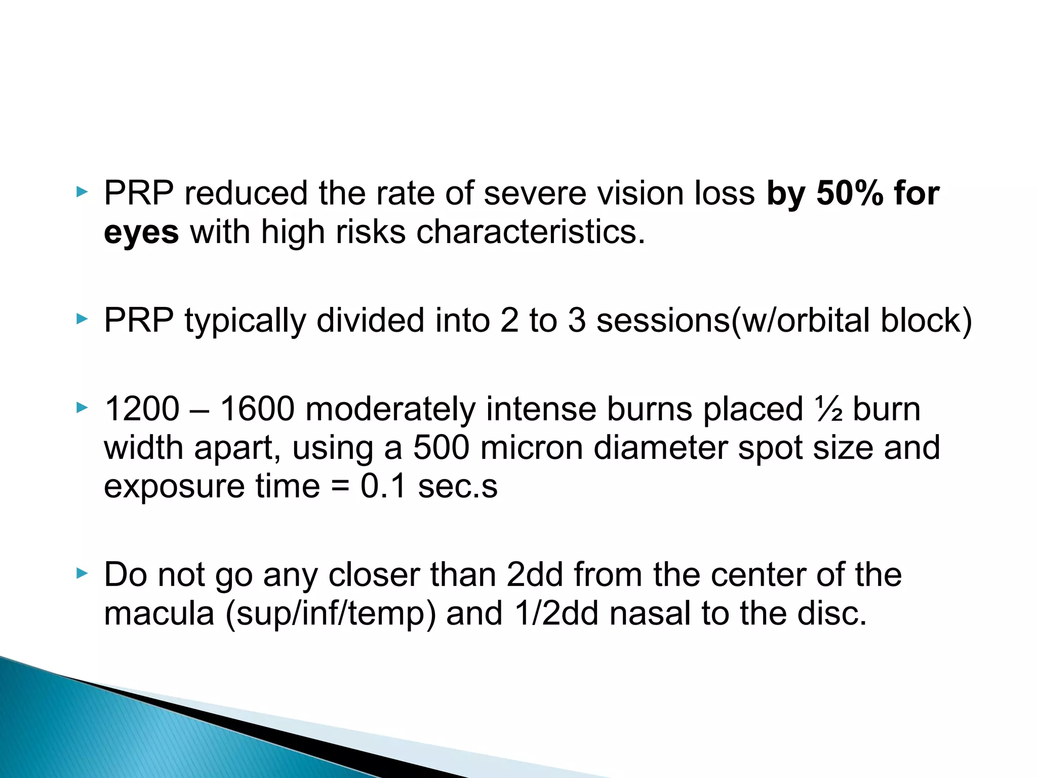  PRP reduced the rate of severe vision loss by 50% for
eyes with high risks characteristics.
 PRP typically divided into 2 to 3 sessions(w/orbital block)
 1200 – 1600 moderately intense burns placed ½ burn
width apart, using a 500 micron diameter spot size and
exposure time = 0.1 sec.s
 Do not go any closer than 2dd from the center of the
macula (sup/inf/temp) and 1/2dd nasal to the disc.
 