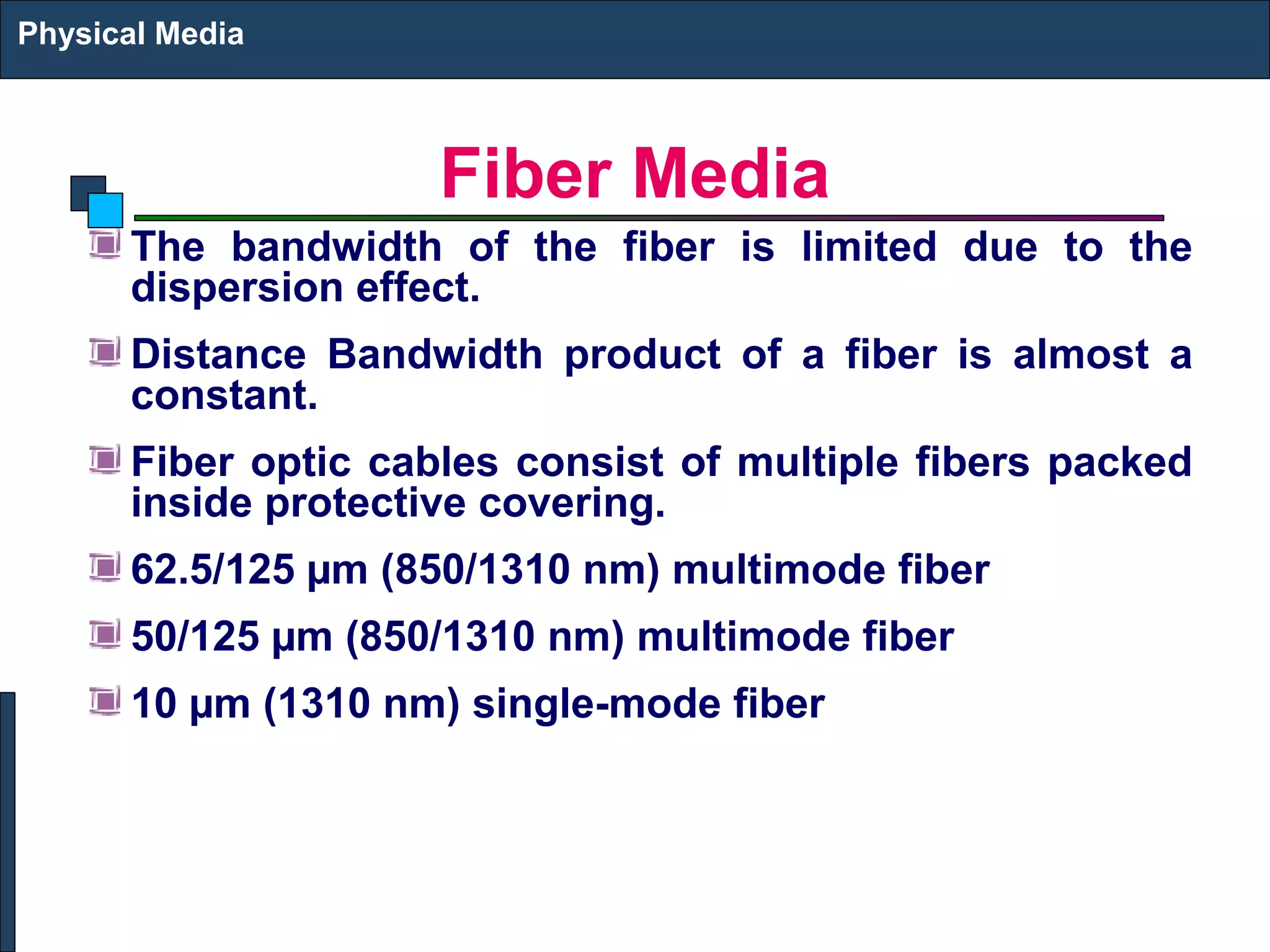 Fiber Media 
Physical Media 
The bandwidth of the fiber is limited due to the 
dispersion effect. 
Distance Bandwidth product of a fiber is almost a 
constant. 
Fiber optic cables consist of multiple fibers packed 
inside protective covering. 
62.5/125 μm (850/1310 nm) multimode fiber 
50/125 μm (850/1310 nm) multimode fiber 
10 μm (1310 nm) single-mode fiber 
 