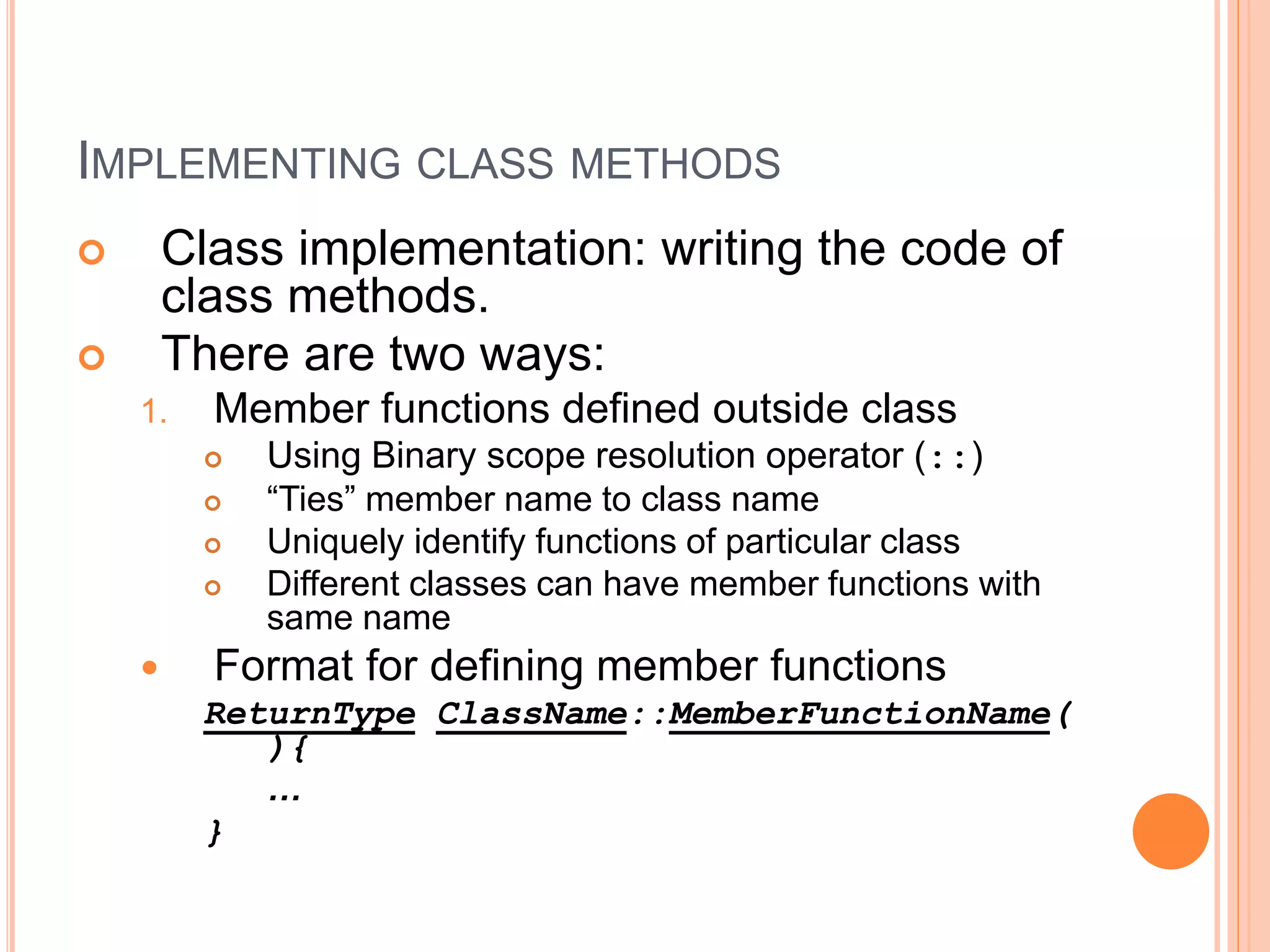 IMPLEMENTING CLASS METHODS 
 Class implementation: writing the code of 
class methods. 
 There are two ways: 
1. Member functions defined outside class 
 Using Binary scope resolution operator (::) 
 “Ties” member name to class name 
 Uniquely identify functions of particular class 
 Different classes can have member functions with 
same name 
 Format for defining member functions 
ReturnType ClassName::MemberFunctionName( 
){ 
… 
} 
 