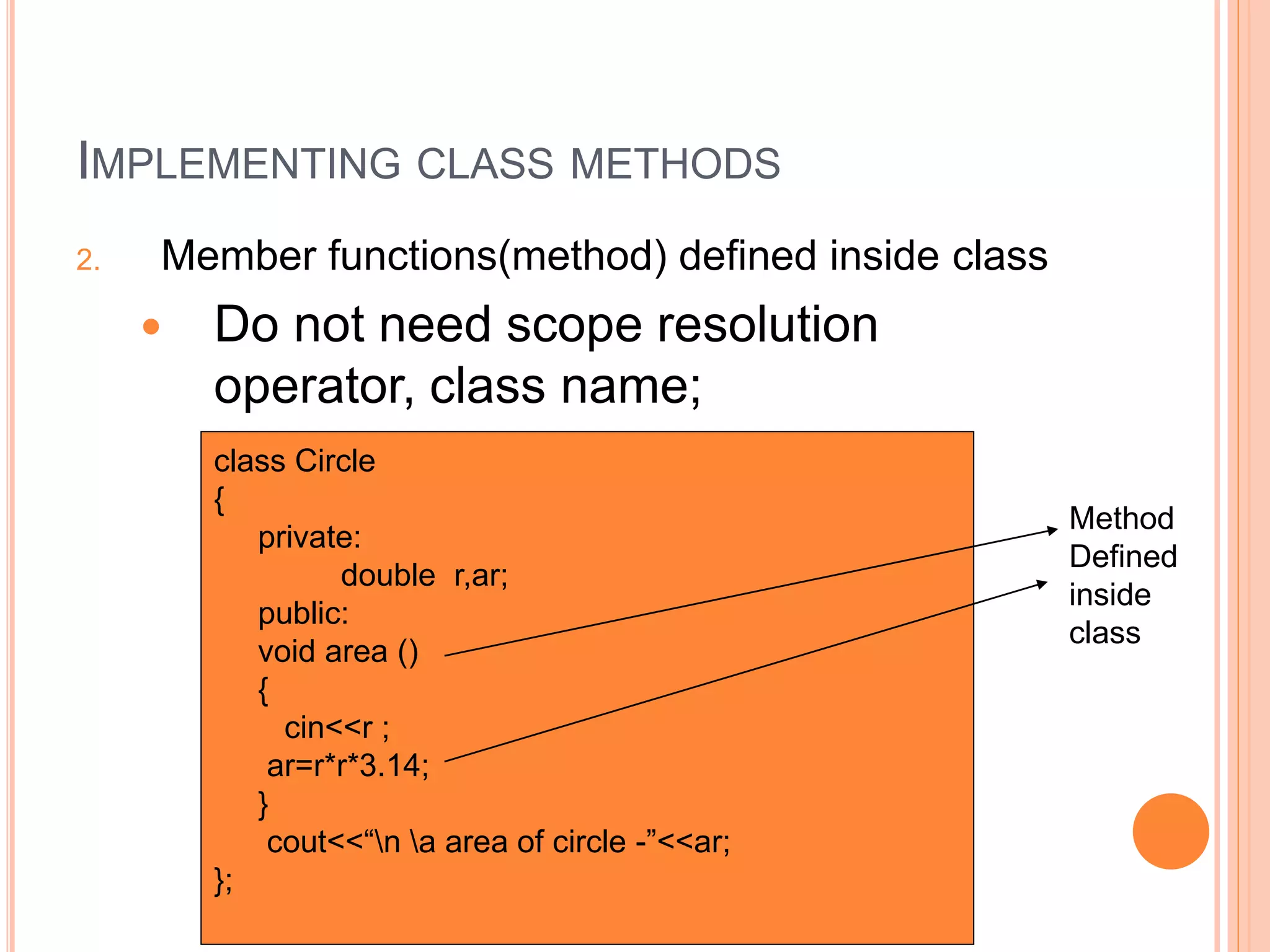 IMPLEMENTING CLASS METHODS 
2. Member functions(method) defined inside class 
 Do not need scope resolution 
operator, class name; 
class Circle 
{ 
private: 
double r,ar; 
public: 
void area () 
{ 
cin<<r ; 
ar=r*r*3.14; 
} 
cout<<“n a area of circle -”<<ar; 
}; 
Method 
Defined 
inside 
class 
 