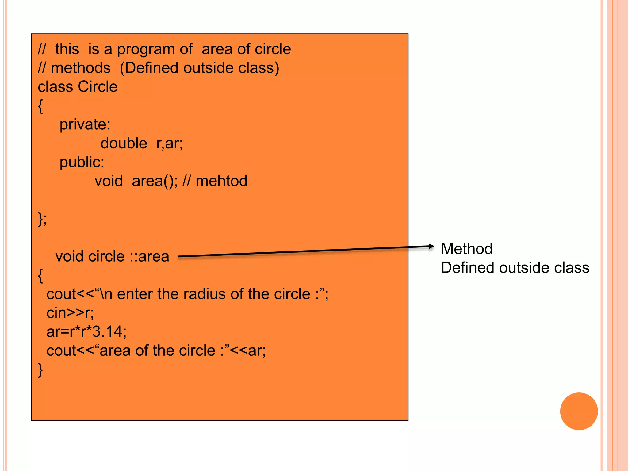 // this is a program of area of circle 
// methods (Defined outside class) 
class Circle 
{ 
private: 
double r,ar; 
public: 
void area(); // mehtod 
}; 
void circle ::area 
{ 
cout<<“n enter the radius of the circle :”; 
cin>>r; 
ar=r*r*3.14; 
cout<<“area of the circle :”<<ar; 
} 
Method 
Defined outside class 
 