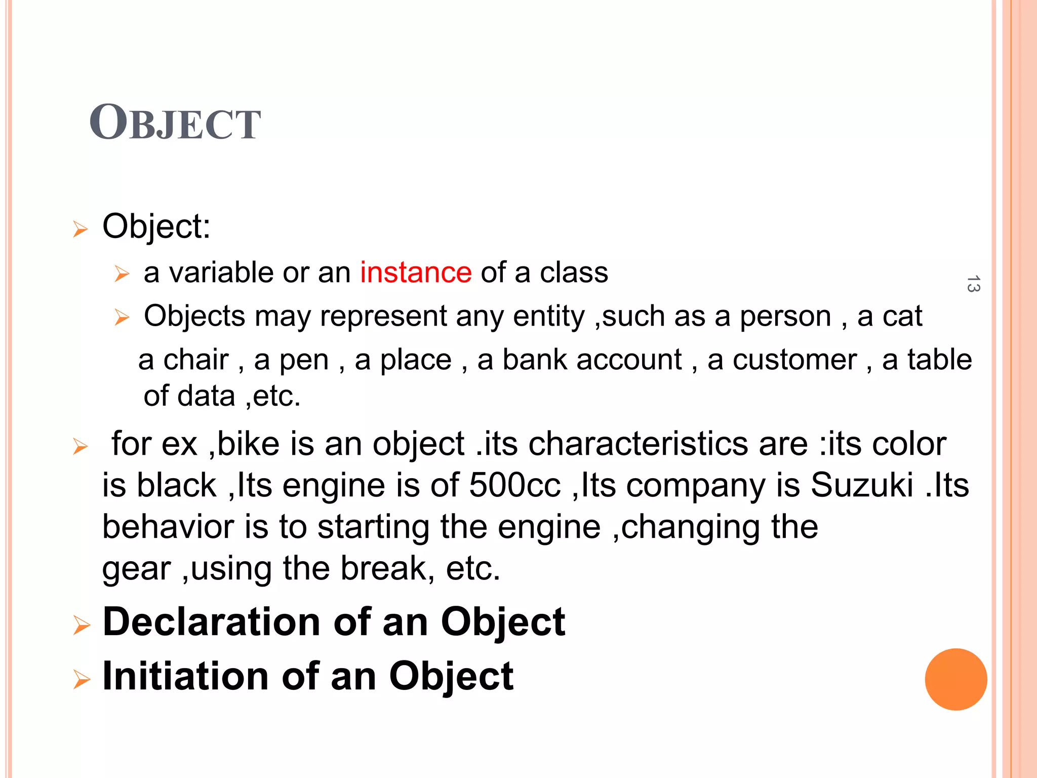 13 
OBJECT 
 Object: 
 a variable or an instance of a class 
 Objects may represent any entity ,such as a person , a cat 
a chair , a pen , a place , a bank account , a customer , a table 
of data ,etc. 
 for ex ,bike is an object .its characteristics are :its color 
is black ,Its engine is of 500cc ,Its company is Suzuki .Its 
behavior is to starting the engine ,changing the 
gear ,using the break, etc. 
 Declaration of an Object 
 Initiation of an Object 
 