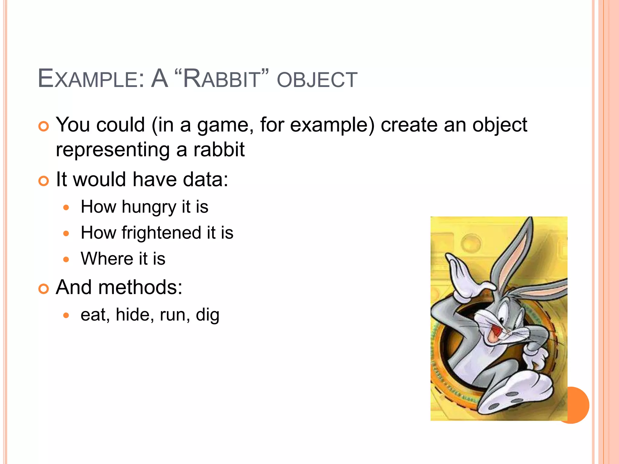 EXAMPLE: A “RABBIT” OBJECT 
 You could (in a game, for example) create an object 
representing a rabbit 
 It would have data: 
 How hungry it is 
 How frightened it is 
 Where it is 
 And methods: 
 eat, hide, run, dig 
 