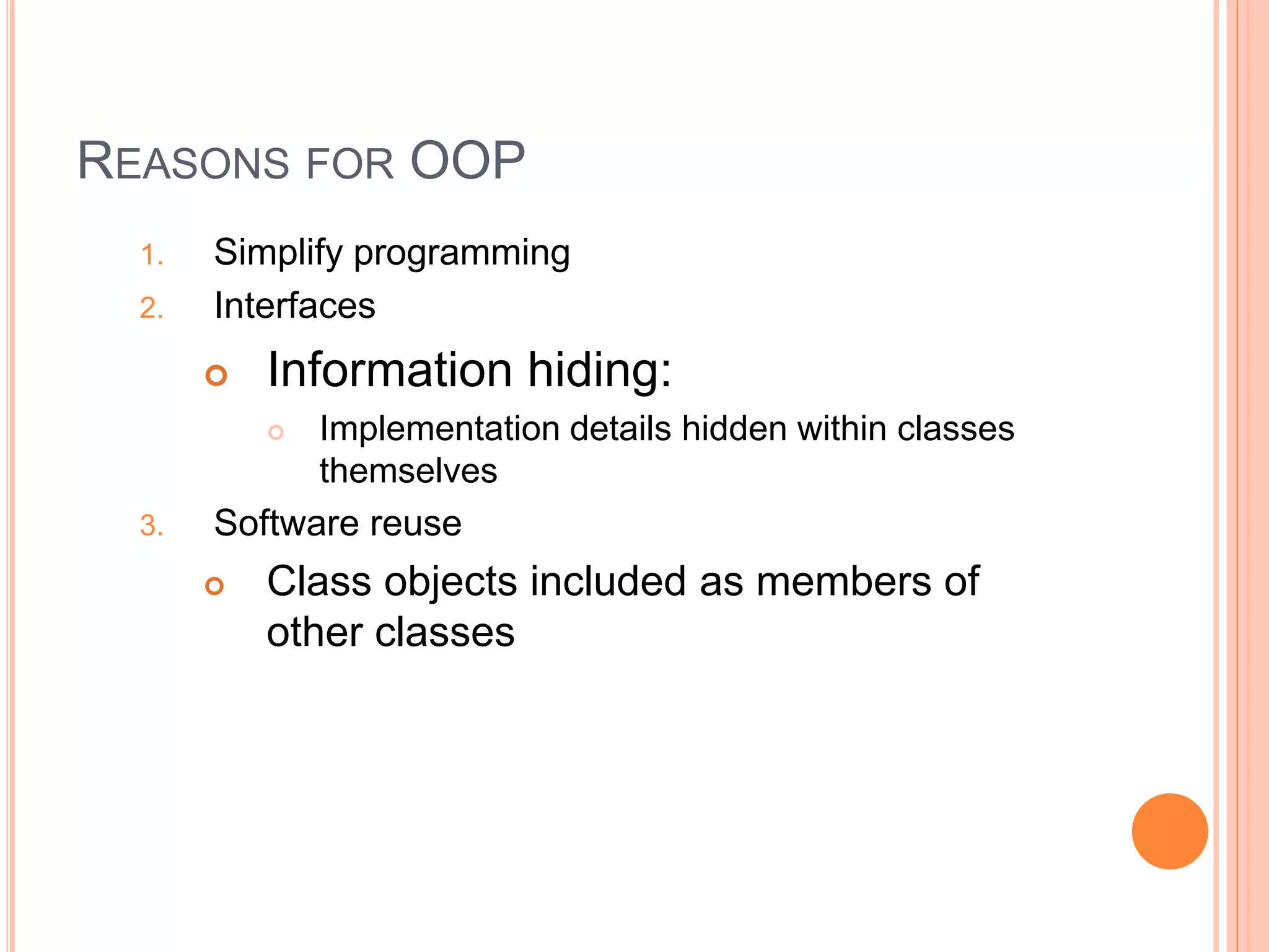 REASONS FOR OOP 
1. Simplify programming 
2. Interfaces 
 Information hiding: 
 Implementation details hidden within classes 
themselves 
3. Software reuse 
 Class objects included as members of 
other classes 
 