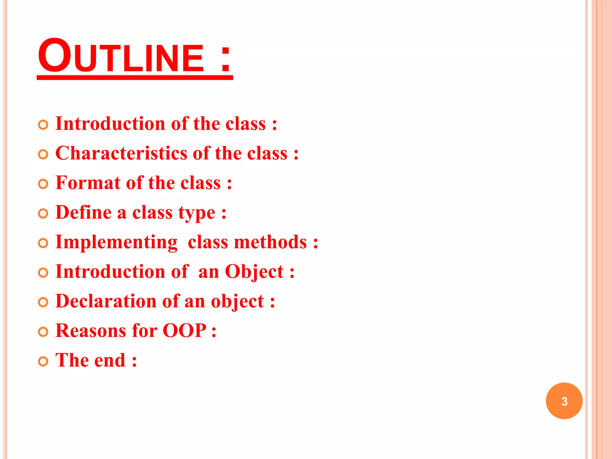 OUTLINE : 
 Introduction of the class : 
 Characteristics of the class : 
 Format of the class : 
 Define a class type : 
 Implementing class methods : 
 Introduction of an Object : 
 Declaration of an object : 
 Reasons for OOP : 
 Thank you : 
3 
 