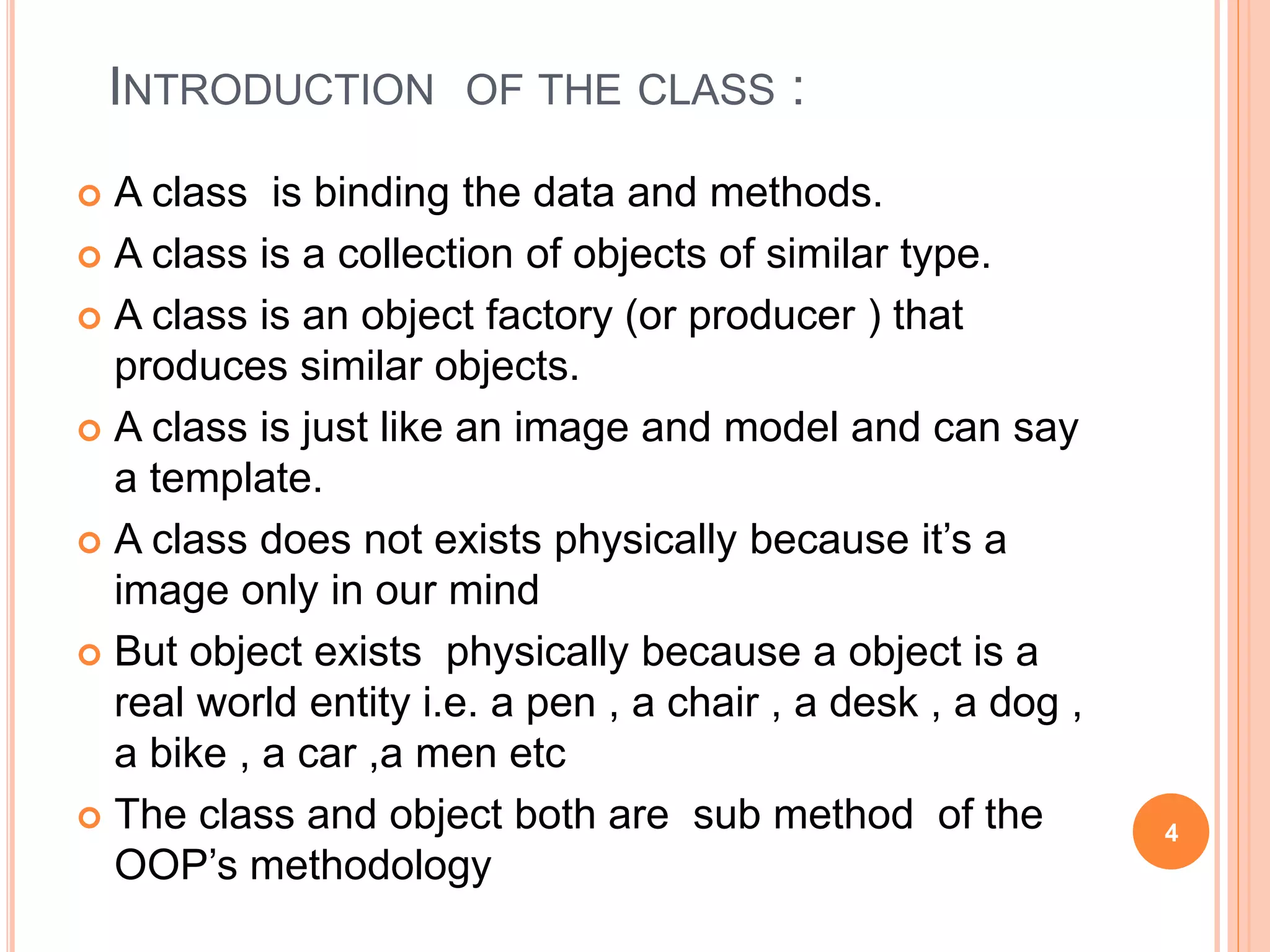 INTRODUCTION OF THE CLASS : 
 A class is binding the data and methods. 
 A class is a collection of objects of similar type. 
 A class is an object factory (or producer ) that 
produces similar objects. 
 A class is just like an image and model and can say 
a template. 
 A class does not exists physically because it’s a 
image only in our mind 
 But object exists physically because a object is a 
real world entity i.e. a pen , a chair , a desk , a dog , 
a bike , a car ,a men etc 
 The class and object both are sub method of the 
OOP’s methodology 
4 
 