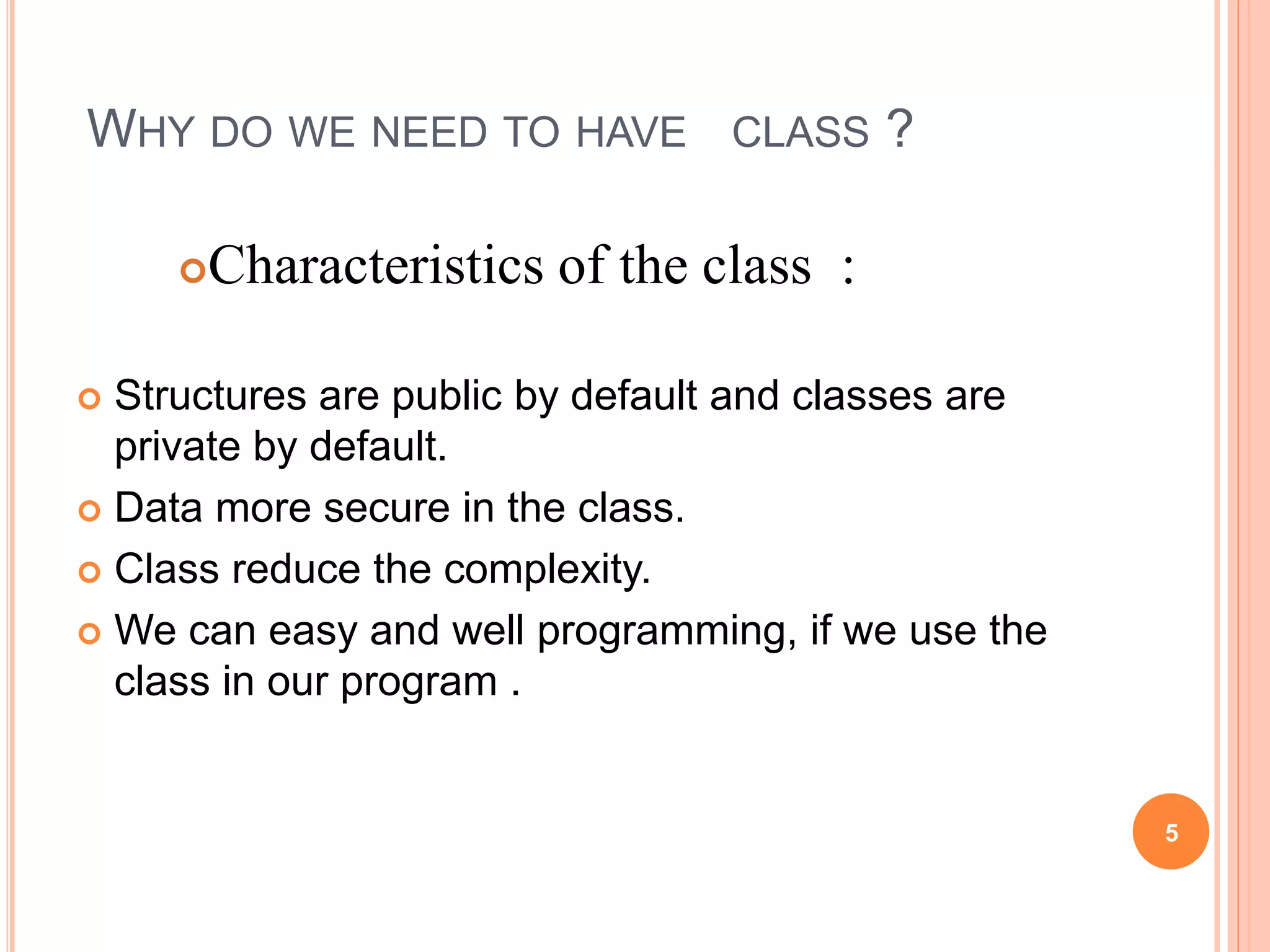 WHY DO WE NEED TO HAVE CLASS ? 
Characteristics of the class : 
 Structures are public by default and classes are 
private by default. 
 Data more secure in the class. 
 Class reduce the complexity. 
 We can easy and well programming, if we use the 
class in our program . 
5 
 