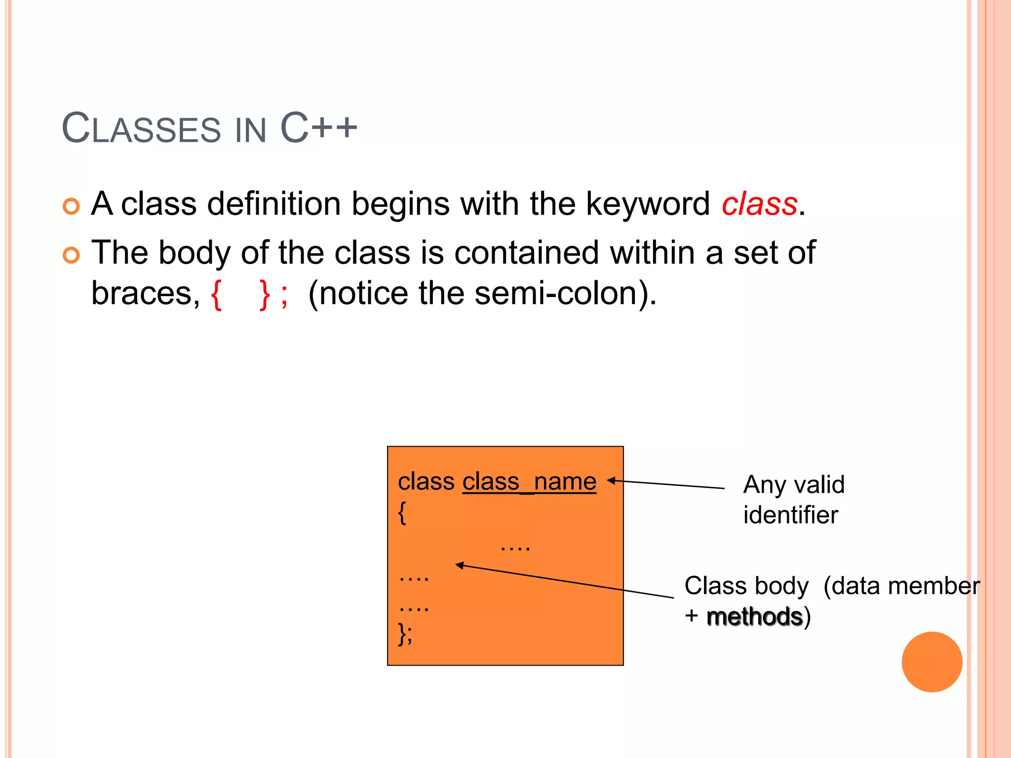 CLASSES IN C++ 
 A class definition begins with the keyword class. 
 The body of the class is contained within a set of 
braces, { } ; (notice the semi-colon). 
class class_name 
{ 
…. 
…. 
…. 
}; 
Any valid 
identifier 
Class body (data member 
+ methods) 
 