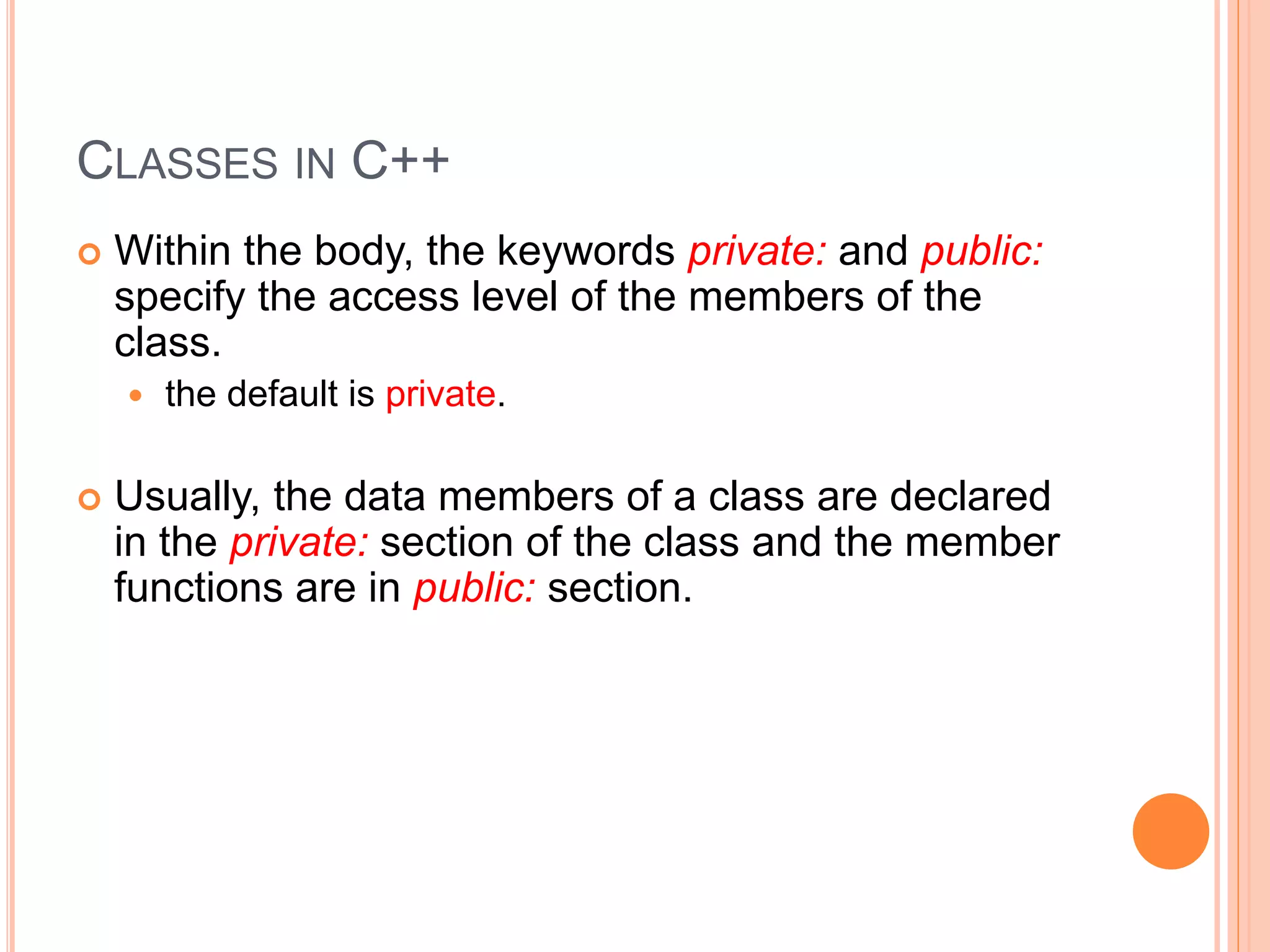CLASSES IN C++ 
 Within the body, the keywords private: and public: 
specify the access level of the members of the 
class. 
 the default is private. 
 Usually, the data members of a class are declared 
in the private: section of the class and the member 
functions are in public: section. 
 
