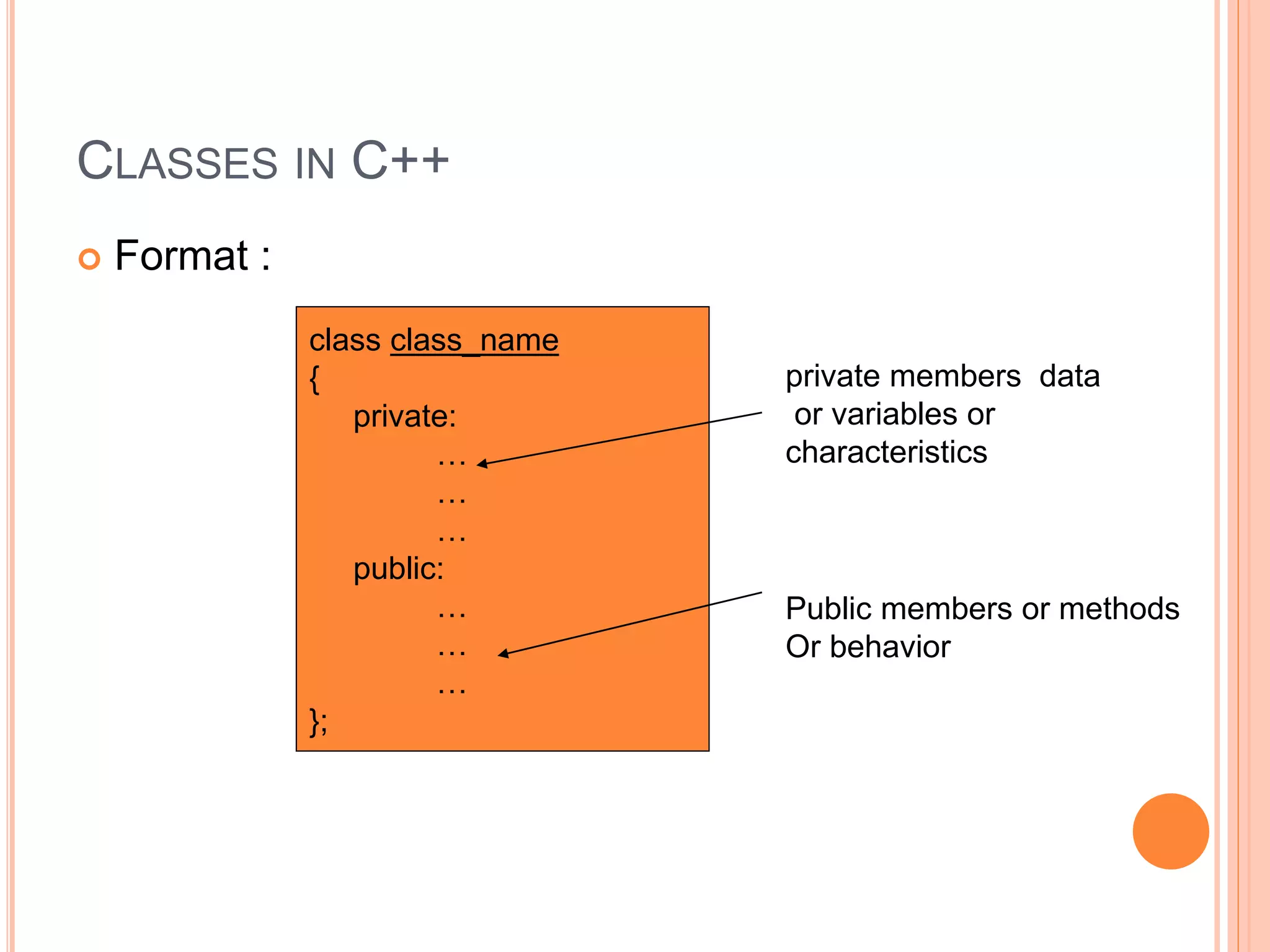 CLASSES IN C++ 
 Format : 
class class_name 
{ 
private: 
… 
… 
… 
public: 
… 
… 
… 
}; 
private members data 
or variables or 
characteristics 
Public members or methods 
Or behavior 
 