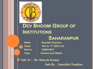 DEV BHOOMI GROUP OF 
INSTITUTIONS 
SAHARANPUR 
Name : Saurabh Chauhan 
Class : M.C.A. 1ST (2013-15) 
Roll no : 1358614017 
Topic : Classes and Object. 1 
Sub To : Mr. Rakesh Kumar 
Sub By : Saurabh Chauhan 
 
