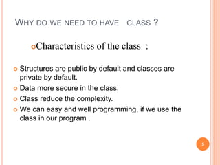 WHY DO WE NEED TO HAVE CLASS ? 
Characteristics of the class : 
 Structures are public by default and classes are 
private by default. 
 Data more secure in the class. 
 Class reduce the complexity. 
 We can easy and well programming, if we use the 
class in our program . 
5 
 