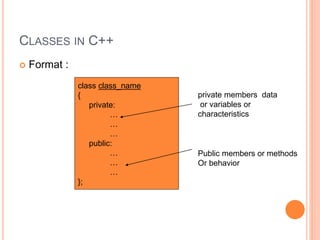 CLASSES IN C++ 
 Format : 
class class_name 
{ 
private: 
… 
… 
… 
public: 
… 
… 
… 
}; 
private members data 
or variables or 
characteristics 
Public members or methods 
Or behavior 
 