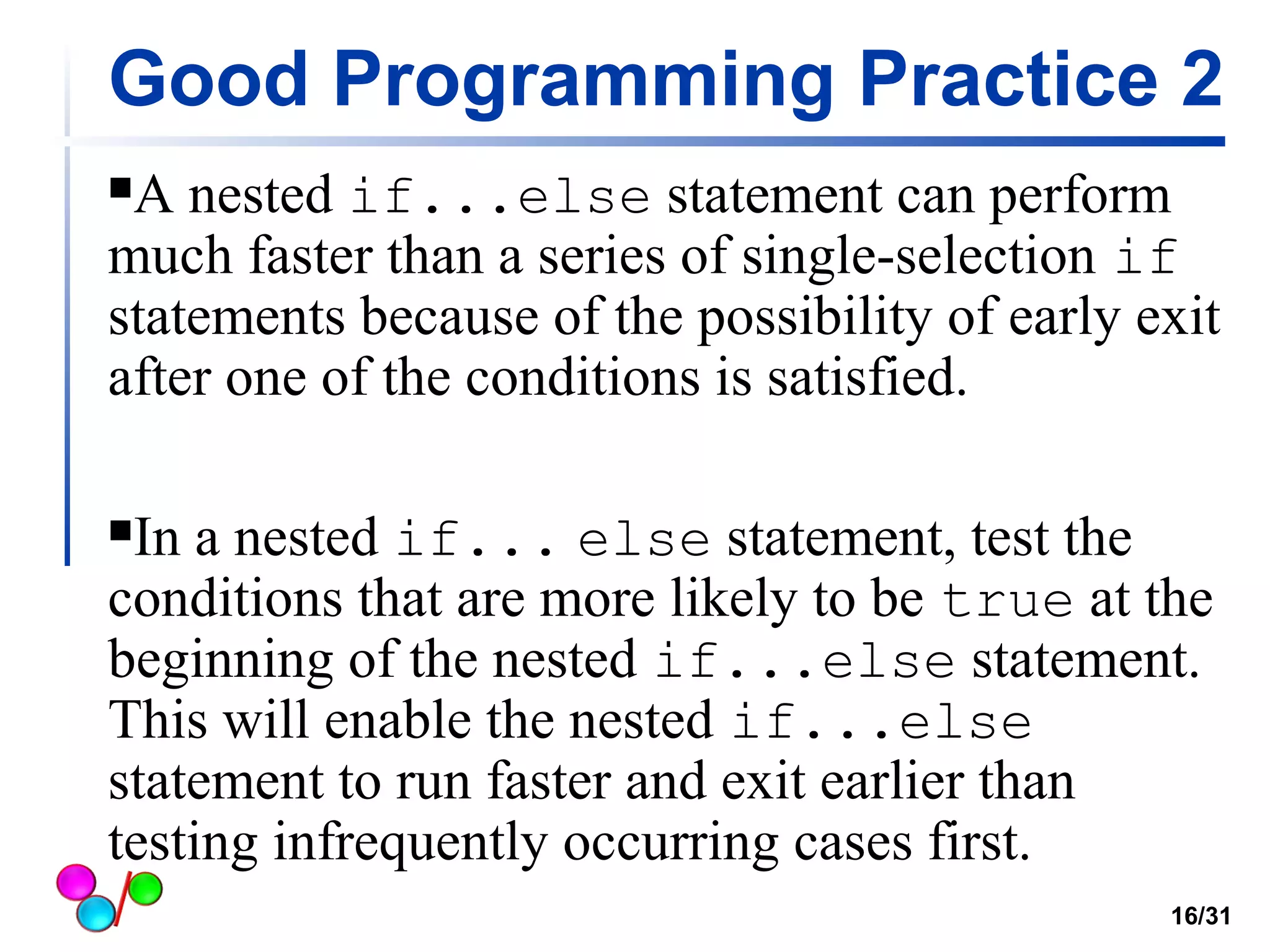 Good Programming Practice 2 
A nested if...else statement can perform 
much faster than a series of single-selection if 
statements because of the possibility of early exit 
after one of the conditions is satisfied. 
In a nested if... else statement, test the 
conditions that are more likely to be true at the 
beginning of the nested if...else statement. 
This will enable the nested if...else 
statement to run faster and exit earlier than 
testing infrequently occurring cases first. 
16/31 
 