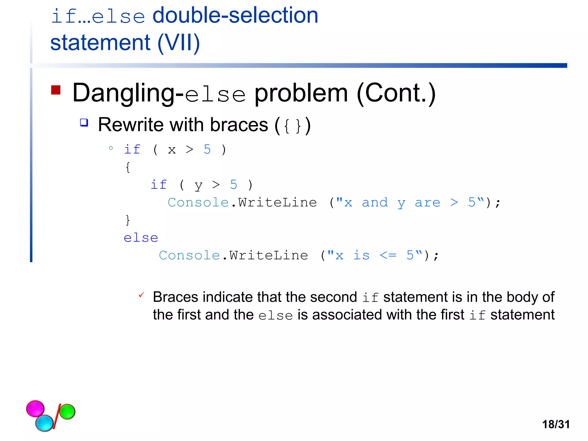 if…else double-selection 
statement (VII) 
 Dangling-else problem (Cont.) 
 Rewrite with braces ({}) 
o if ( x > 5 ) 
{ 
if ( y > 5 ) 
Console.WriteLine ("x and y are > 5“); 
} 
else 
Console.WriteLine ("x is <= 5“); 
 Braces indicate that the second if statement is in the body of 
the first and the else is associated with the first if statement 
18/31 
 