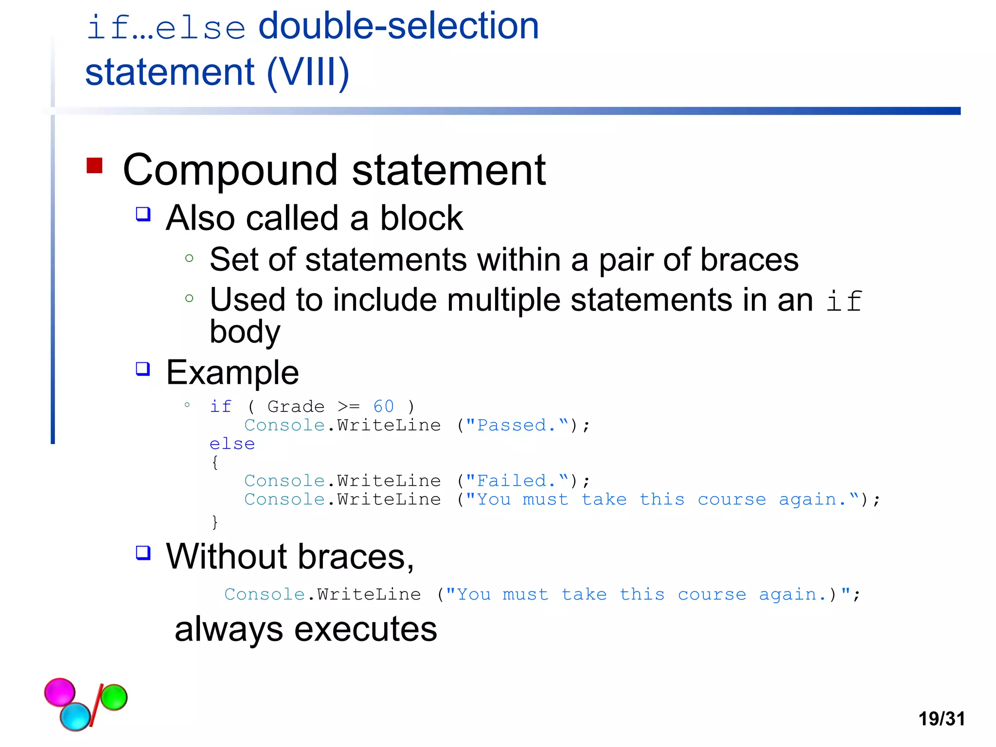 if…else double-selection 
statement (VIII) 
 Compound statement 
 Also called a block 
o Set of statements within a pair of braces 
o Used to include multiple statements in an if 
body 
 Example 
o if ( Grade >= 60 ) 
Console.WriteLine ("Passed.“); 
else 
{ 
Console.WriteLine ("Failed.“); 
Console.WriteLine ("You must take this course again.“); 
} 
 Without braces, 
Console.WriteLine ("You must take this course again.)"; 
always executes 
19/31 
 