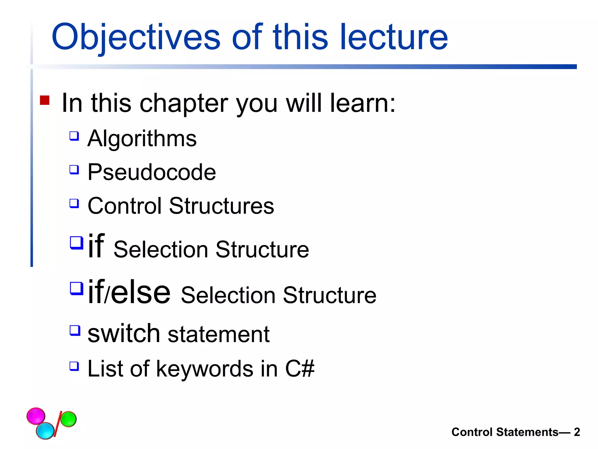 Objectives of this lecture 
 In this chapter you will learn: 
 Algorithms 
 Pseudocode 
 Control Structures 
if Selection Structure 
if/else Selection Structure 
 switch statement 
 List of keywords in C# 
Control Statements— 2 
 
