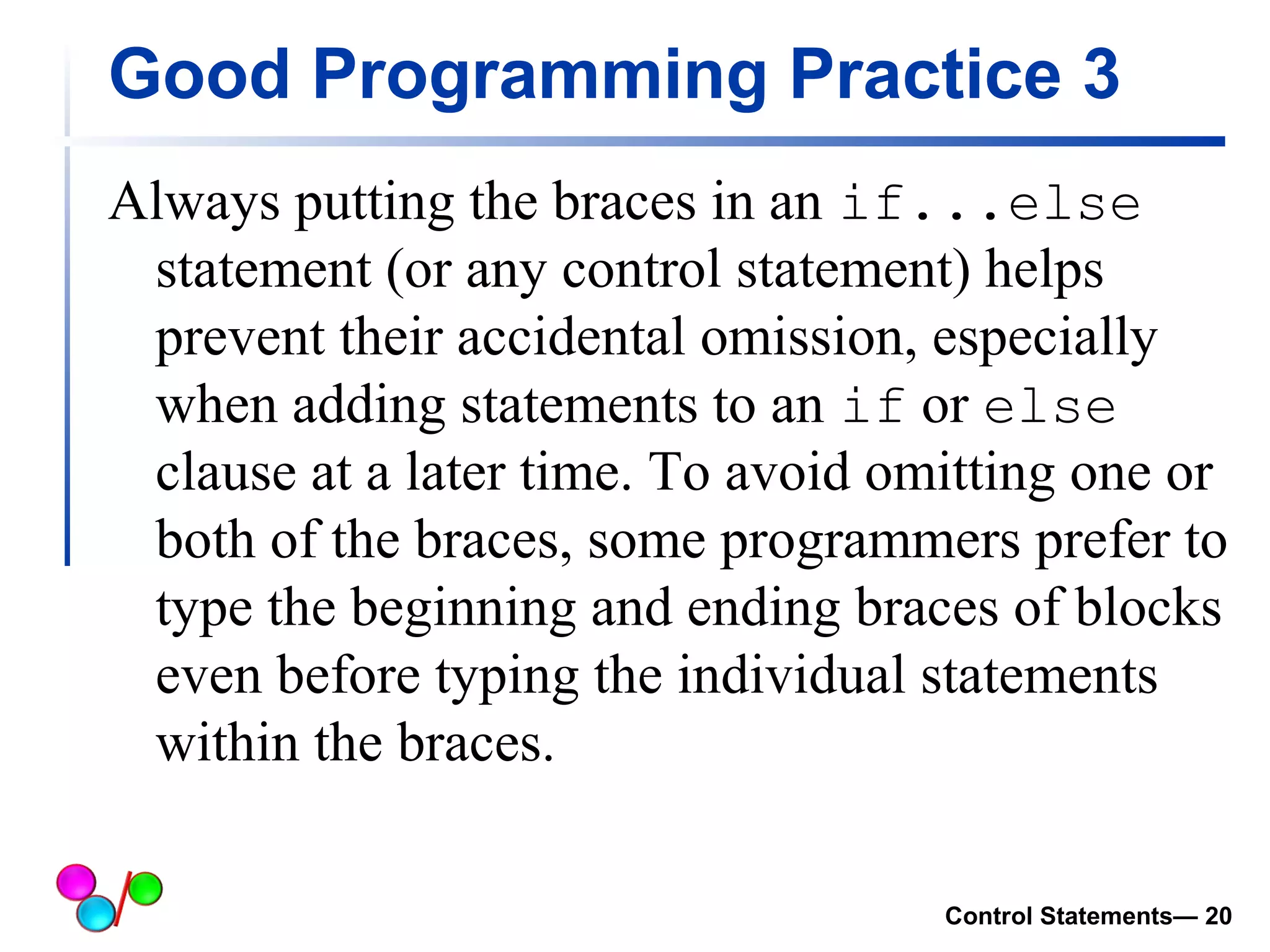 Good Programming Practice 3 
Always putting the braces in an if...else 
statement (or any control statement) helps 
prevent their accidental omission, especially 
when adding statements to an if or else 
clause at a later time. To avoid omitting one or 
both of the braces, some programmers prefer to 
type the beginning and ending braces of blocks 
even before typing the individual statements 
within the braces. 
Control Statements— 20 
 