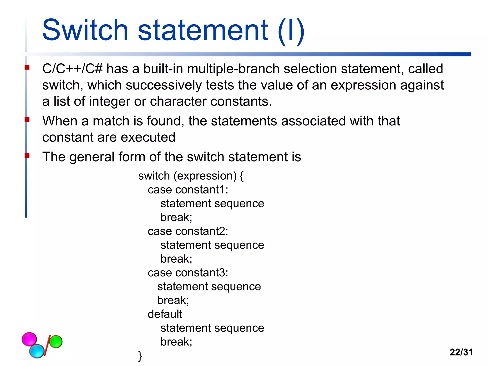 Switch statement (I) 
 C/C++/C# has a built-in multiple-branch selection statement, called 
switch, which successively tests the value of an expression against 
a list of integer or character constants. 
 When a match is found, the statements associated with that 
constant are executed 
 The general form of the switch statement is 
switch (expression) { 
case constant1: 
statement sequence 
break; 
case constant2: 
statement sequence 
break; 
case constant3: 
statement sequence 
break; 
default 
statement sequence 
break; 
} 22/31 
 