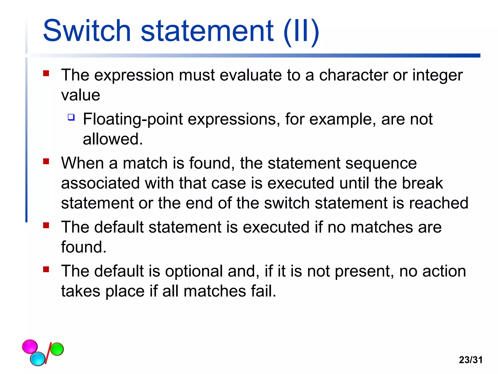 Switch statement (II) 
 The expression must evaluate to a character or integer 
value 
 Floating-point expressions, for example, are not 
allowed. 
 When a match is found, the statement sequence 
associated with that case is executed until the break 
statement or the end of the switch statement is reached 
 The default statement is executed if no matches are 
found. 
 The default is optional and, if it is not present, no action 
takes place if all matches fail. 
23/31 
 