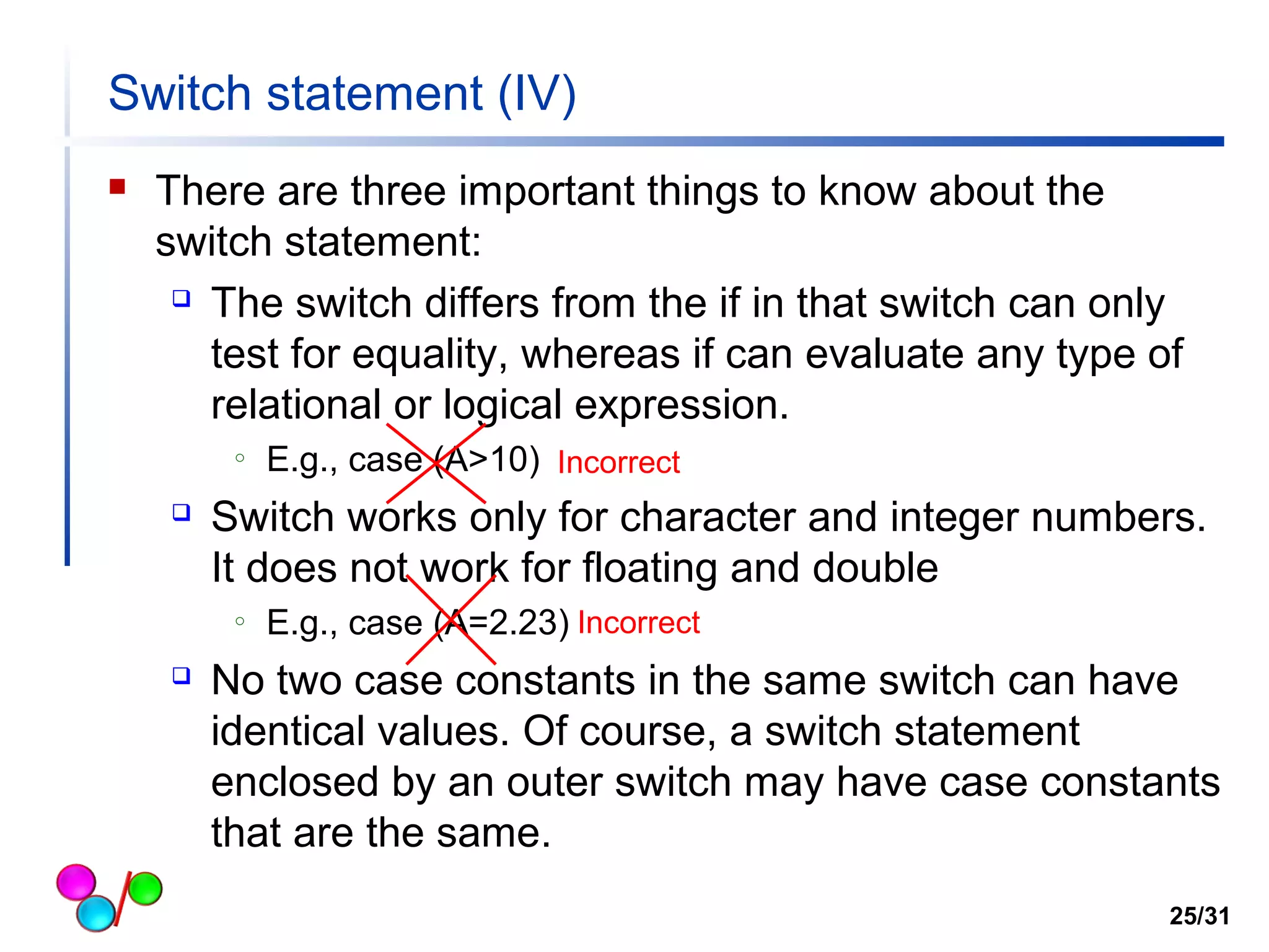 Switch statement (IV) 
 There are three important things to know about the 
switch statement: 
 The switch differs from the if in that switch can only 
test for equality, whereas if can evaluate any type of 
relational or logical expression. 
o E.g., case (A>10) 
Incorrect 
 Switch works only for character and integer numbers. 
It does not work for floating and double 
o E.g., case (A=2.23) 
Incorrect 
 No two case constants in the same switch can have 
identical values. Of course, a switch statement 
enclosed by an outer switch may have case constants 
that are the same. 
25/31 
 