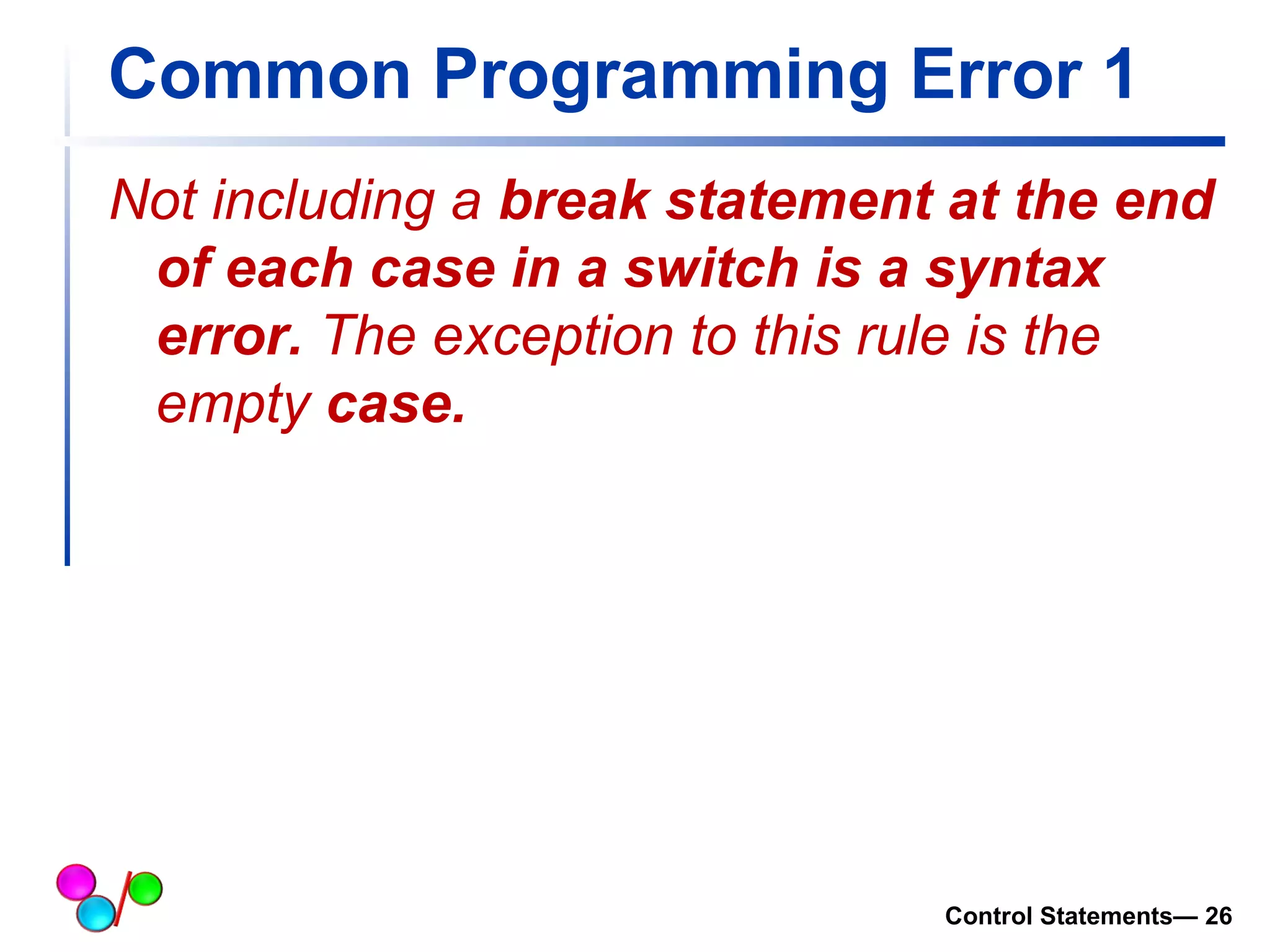 Common Programming Error 1 
Not including a break statement at the end 
of each case in a switch is a syntax 
error. The exception to this rule is the 
empty case. 
Control Statements— 26 
 