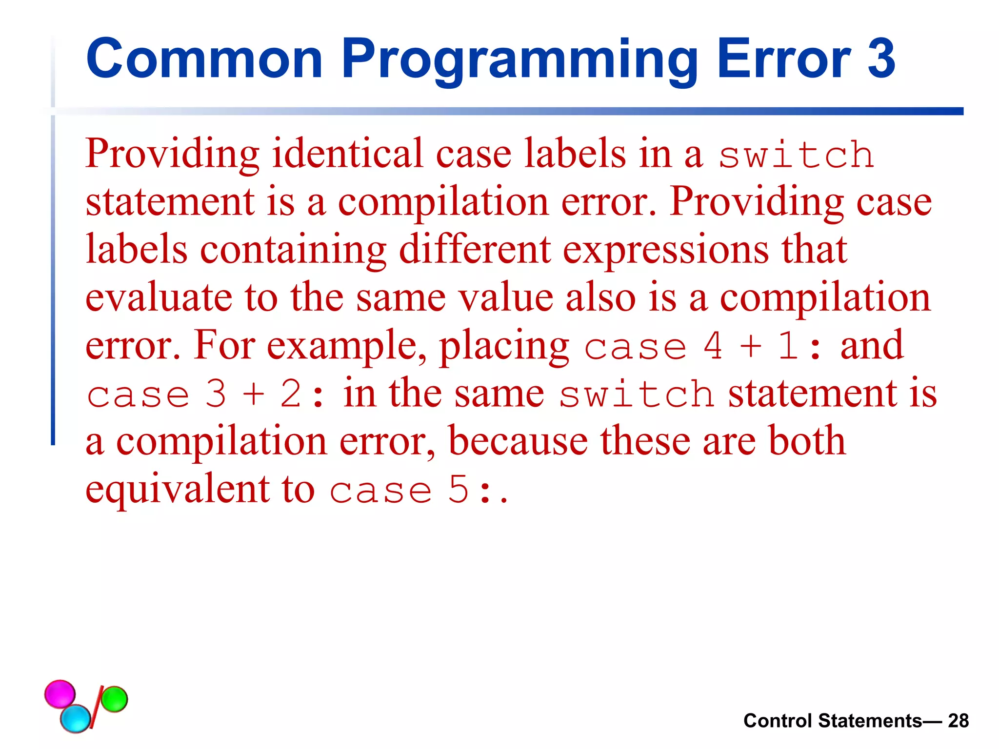 Common Programming Error 3 
Providing identical case labels in a switch 
statement is a compilation error. Providing case 
labels containing different expressions that 
evaluate to the same value also is a compilation 
error. For example, placing case 4 + 1: and 
case 3 + 2: in the same switch statement is 
a compilation error, because these are both 
equivalent to case 5:. 
Control Statements— 28 
 
