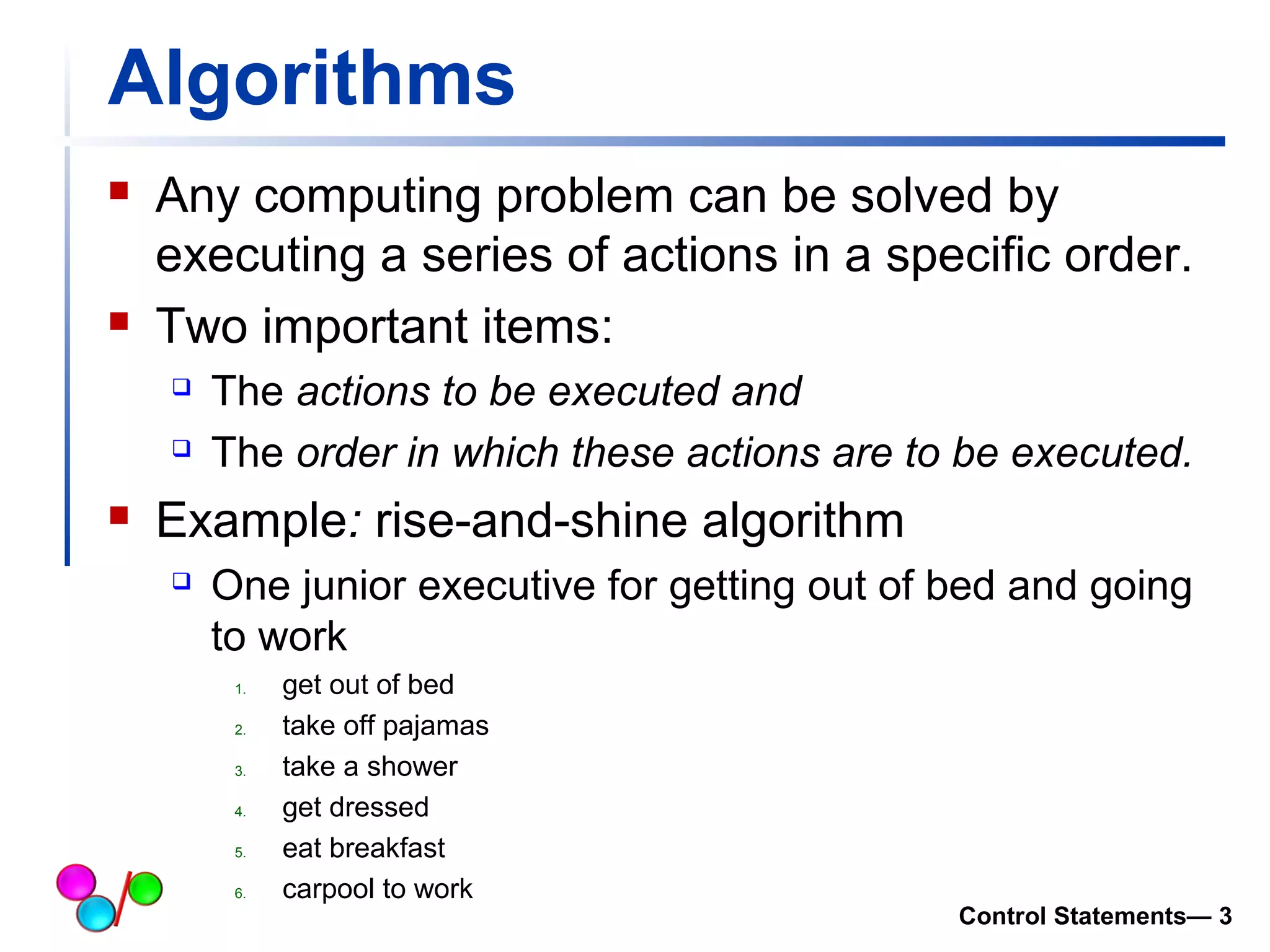 Algorithms 
 Any computing problem can be solved by 
executing a series of actions in a specific order. 
 Two important items: 
 The actions to be executed and 
 The order in which these actions are to be executed. 
 Example: rise-and-shine algorithm 
 One junior executive for getting out of bed and going 
to work 
1. get out of bed 
2. take off pajamas 
3. take a shower 
4. get dressed 
5. eat breakfast 
6. carpool to work 
Control Statements— 3 
 