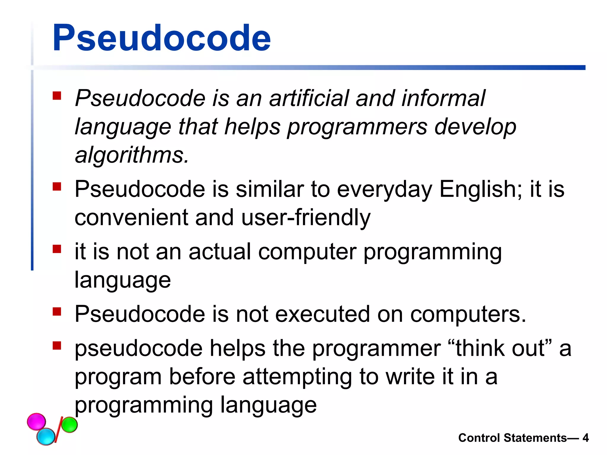 Pseudocode 
 Pseudocode is an artificial and informal 
language that helps programmers develop 
algorithms. 
 Pseudocode is similar to everyday English; it is 
convenient and user-friendly 
 it is not an actual computer programming 
language 
 Pseudocode is not executed on computers. 
 pseudocode helps the programmer “think out” a 
program before attempting to write it in a 
programming language 
Control Statements— 4 
 