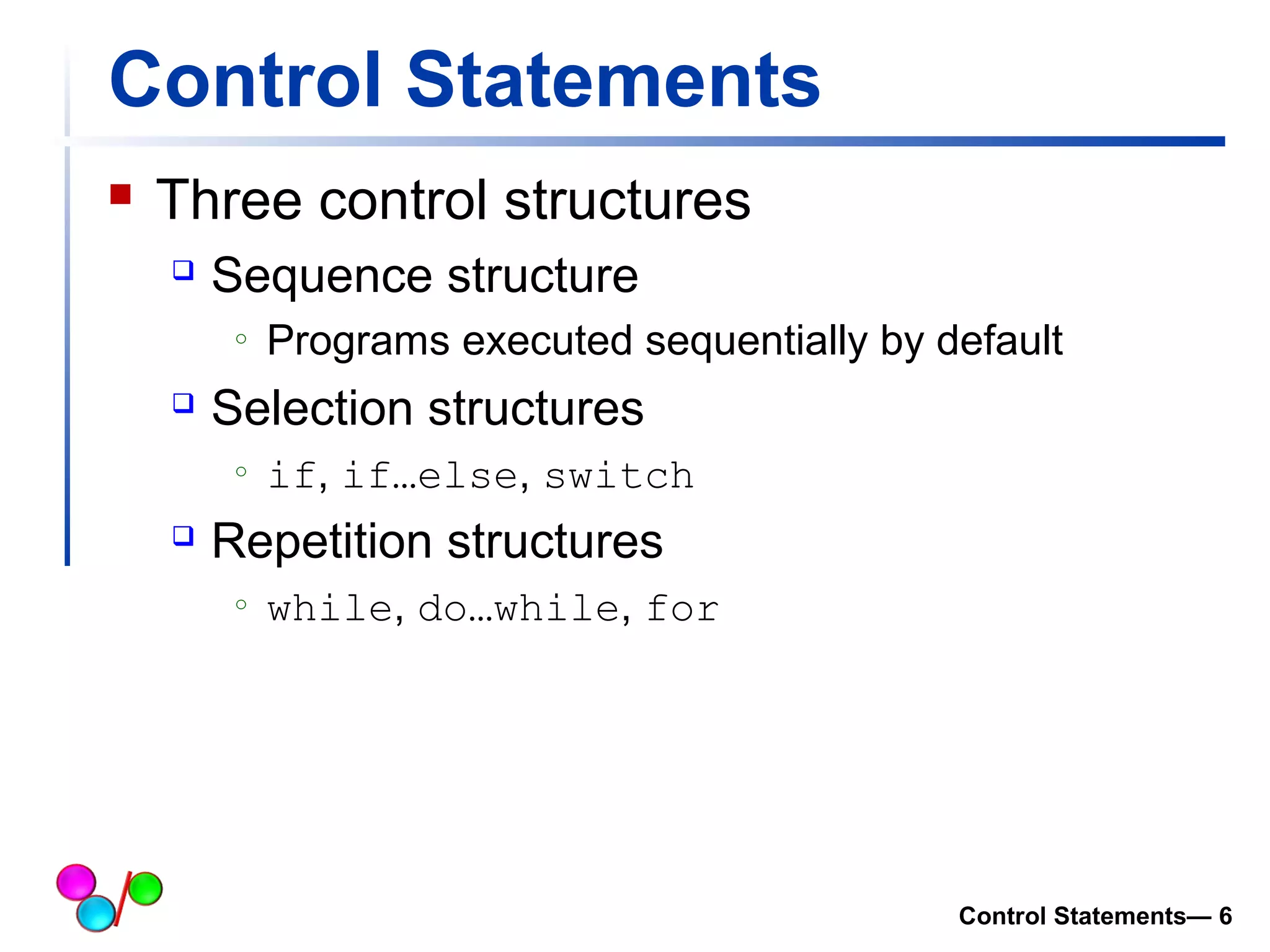 Control Statements 
 Three control structures 
 Sequence structure 
o Programs executed sequentially by default 
 Selection structures 
o if, if…else, switch 
 Repetition structures 
o while, do…while, for 
Control Statements— 6 
 