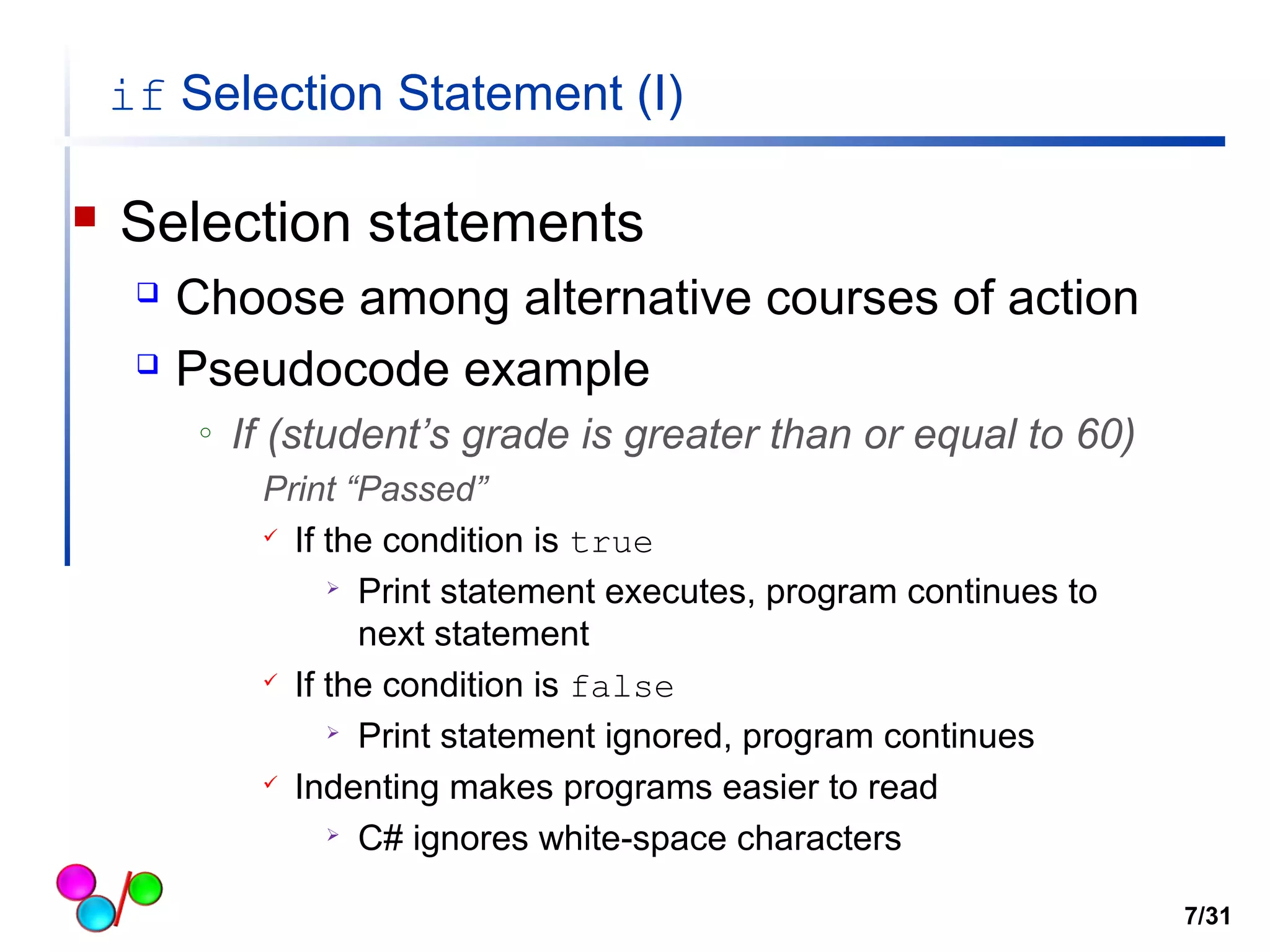 if Selection Statement (I) 
 Selection statements 
 Choose among alternative courses of action 
 Pseudocode example 
o If (student’s grade is greater than or equal to 60) 
Print “Passed” 
 If the condition is true 
 Print statement executes, program continues to 
next statement 
 If the condition is false 
 Print statement ignored, program continues 
 Indenting makes programs easier to read 
 C# ignores white-space characters 
7/31 
 