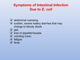 Symptoms of Intestinal Infection 
Due to E. coli 
 abdominal cramping 
 sudden, severe watery diarrhea that may 
change to bloody stools 
 gas 
 loss of appetite/nausea 
 vomiting (rare) 
 fatigue 
 fever 
 