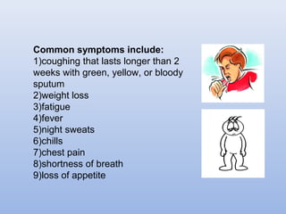 Common symptoms include: 
1)coughing that lasts longer than 2 
weeks with green, yellow, or bloody 
sputum 
2)weight loss 
3)fatigue 
4)fever 
5)night sweats 
6)chills 
7)chest pain 
8)shortness of breath 
9)loss of appetite 
 