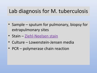 Lab diagnosis for M. tuberculosis 
• Sample – sputum for pulmonary, biopsy for 
extrapulmonary sites 
• Stain – Ziehl-Neelsen stain 
• Culture – Lowenstein-Jensen media 
• PCR – polymerase chain reaction 
 