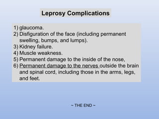 Leprosy Complications 
1) glaucoma. 
2) Disfiguration of the face (including permanent 
swelling, bumps, and lumps). 
3) Kidney failure. 
4) Muscle weakness. 
5) Permanent damage to the inside of the nose, 
6) Permanent damage to the nerves outside the brain 
and spinal cord, including those in the arms, legs, 
and feet. 
~ THE END ~ 
