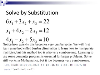 Solve by Substitution 
x x x 
6  3   
22 
1 2 3 
x x x 
   
4 2 12 
1 2 3 
x x x 
4   5  
10 
1 2 3 
Notice how quickly this becomes very cumbersome. We will first 
learn a method called Jordan elimination to learn how to manipulate 
matricies, but this method too is also very cumbersome. Learning to 
use some computer program is essential for larger problems. Solve 
still works in Mathematica, but it too becomes very cumbersome. 
 