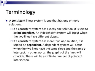 Terminology 
 A consistent linear system is one that has one or more 
solutions. 
 If a consistent system has exactly one solution, it is said to 
be independent. An independent system will occur when 
the two lines have different slopes. 
 If a consistent system has more than one solution, it is 
said to be dependent. A dependent system will occur 
when the two lines have the same slope and the same y 
intercept. In other words, the graphs of the lines will 
coincide. There will be an infinite number of points of 
intersection. 
 