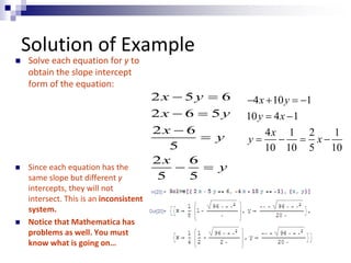 Solution of Example 
 Solve each equation for y to 
obtain the slope intercept 
form of the equation: 
 Since each equation has the 
same slope but different y 
intercepts, they will not 
intersect. This is an inconsistent 
system. 
 Notice that Mathematica has 
problems as well. You must 
know what is going on… 
x y 
x y 
x 
2 5 6 
2 6 5 
2 6 
  
  
 
5 
y 
x 
2 6 
5 5 
y 
 
  
x y 
y x 
 4  10   
1 
10  4  
1 
x 
4 1 2 1 
10 10 5 10 
y    x 
 
 
