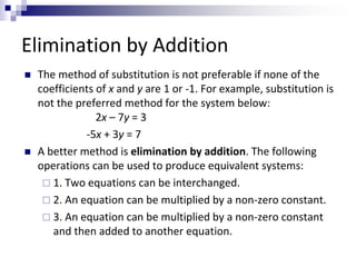 Elimination by Addition 
 The method of substitution is not preferable if none of the 
coefficients of x and y are 1 or -1. For example, substitution is 
not the preferred method for the system below: 
2x – 7y = 3 
-5x + 3y = 7 
 A better method is elimination by addition. The following 
operations can be used to produce equivalent systems: 
 1. Two equations can be interchanged. 
 2. An equation can be multiplied by a non-zero constant. 
 3. An equation can be multiplied by a non-zero constant 
and then added to another equation. 
 