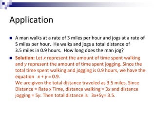 Application 
 A man walks at a rate of 3 miles per hour and jogs at a rate of 
5 miles per hour. He walks and jogs a total distance of 
3.5 miles in 0.9 hours. How long does the man jog? 
 Solution: Let x represent the amount of time spent walking 
and y represent the amount of time spent jogging. Since the 
total time spent walking and jogging is 0.9 hours, we have the 
equation x + y = 0.9. 
We are given the total distance traveled as 3.5 miles. Since 
Distance = Rate x Time, distance walking = 3x and distance 
jogging = 5y. Then total distance is 3x+5y= 3.5. 
 