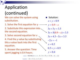 Application 
(continued) 
x y 
y 
x y 
x 
x x 
  
0.9 
 
0.9 
  
  
   
   
 
3 5 3.5 
3 5( 0.9 
) 3.5 
3 
4.5 5 3.5 
2 1 
0.5 
0.5 0.9 
0.4 
x 
x 
x 
x 
y 
y 
 
 
 
  
We can solve the system using 
substitution. 
1. Solve the first equation for y 
2. Substitute this expression into 
the second equation. 
3. Solve second equation for x 
4. Find the y value by substituting 
this x value back into the first 
equation. 
5. Answer the question: Time 
spent jogging is 0.4 hours. 
 Solution: 
 