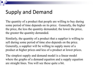Supply and Demand 
The quantity of a product that people are willing to buy during 
some period of time depends on its price. Generally, the higher 
the price, the less the quantity demanded; the lower the price, 
the greater the quantity demanded. 
Similarly, the quantity of a product that a supplier is willing to 
sell during some period of time also depends on the price. 
Generally, a supplier will be willing to supply more of a 
product at higher prices and less of a product at lower prices. 
The simplest supply and demand model is a linear model 
where the graphs of a demand equation and a supply equation 
are straight lines. You will see these quite a bit. 
 