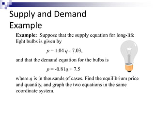 Supply and Demand 
Example 
Example: Suppose that the supply equation for long-life 
light bulbs is given by 
p = 1.04 q - 7.03, 
and that the demand equation for the bulbs is 
p = -0.81q + 7.5 
where q is in thousands of cases. Find the equilibrium price 
and quantity, and graph the two equations in the same 
coordinate system. 
 