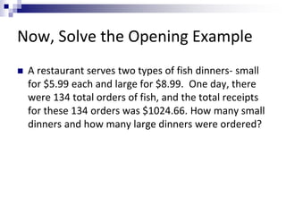 Now, Solve the Opening Example 
 A restaurant serves two types of fish dinners- small 
for $5.99 each and large for $8.99. One day, there 
were 134 total orders of fish, and the total receipts 
for these 134 orders was $1024.66. How many small 
dinners and how many large dinners were ordered? 
 