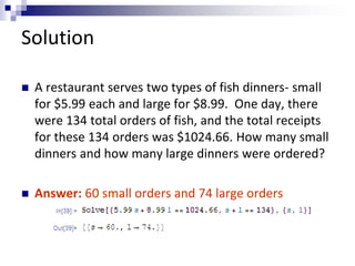 Solution 
 A restaurant serves two types of fish dinners- small 
for $5.99 each and large for $8.99. One day, there 
were 134 total orders of fish, and the total receipts 
for these 134 orders was $1024.66. How many small 
dinners and how many large dinners were ordered? 
 Answer: 60 small orders and 74 large orders 
 