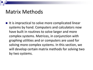 Matrix Methods 
 It is impractical to solve more complicated linear 
systems by hand. Computers and calculators now 
have built in routines to solve larger and more 
complex systems. Matrices, in conjunction with 
graphing utilities and or computers are used for 
solving more complex systems. In this section, we 
will develop certain matrix methods for solving two 
by two systems. 
 