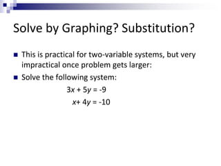 Solve by Graphing? Substitution? 
 This is practical for two-variable systems, but very 
impractical once problem gets larger: 
 Solve the following system: 
3x + 5y = -9 
x+ 4y = -10 
 
